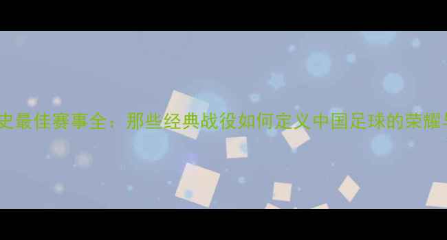 图片 国足历史最佳赛事全：那些经典战役如何定义中国足球的荣耀与挑战1