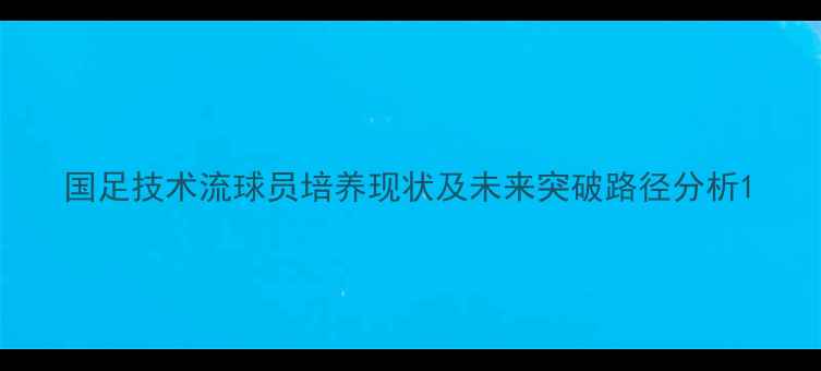 图片 国足技术流球员培养现状及未来突破路径分析1