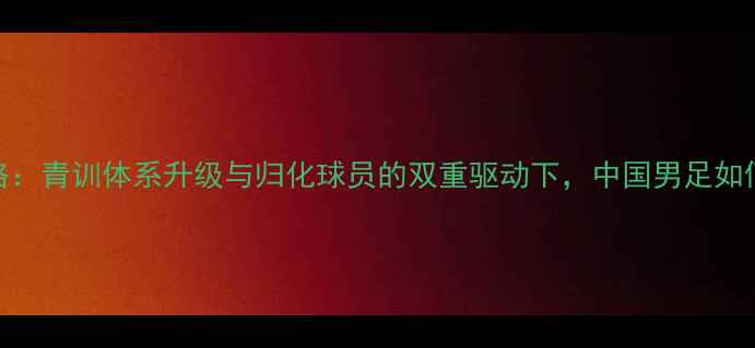 图片 国足海外球员归化战略：青训体系升级与归化球员的双重驱动下，中国男足如何突破国际竞争壁垒？
