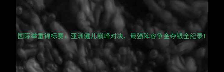 图片 国际举重锦标赛：亚洲健儿巅峰对决，最强阵容争金夺银全纪录1