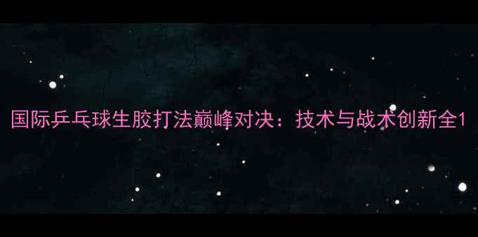 图片 国际乒乓球生胶打法巅峰对决：技术与战术创新全1