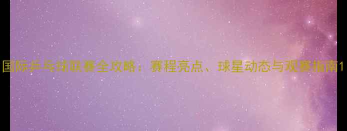 图片 国际乒乓球联赛全攻略：赛程亮点、球星动态与观赛指南1