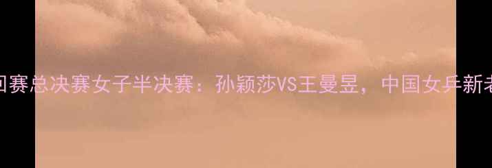图片 国际乒联世界巡回赛总决赛女子半决赛：孙颖莎VS王曼昱，中国女乒新老交替的巅峰对决
