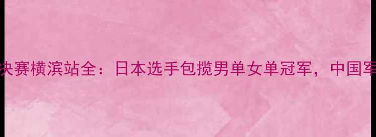 图片 国际乒联总决赛横滨站全：日本选手包揽男单女单冠军，中国军团表现亮眼