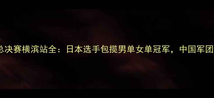 图片 国际乒联总决赛横滨站全：日本选手包揽男单女单冠军，中国军团表现亮眼1