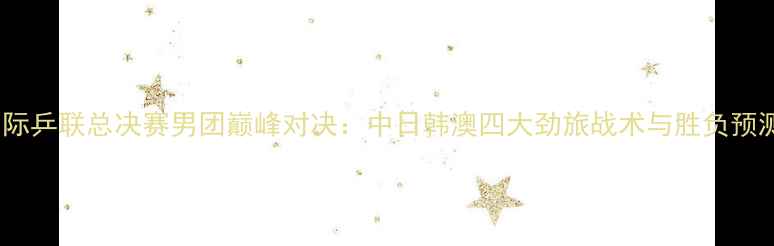 图片 国际乒联总决赛男团巅峰对决：中日韩澳四大劲旅战术与胜负预测1