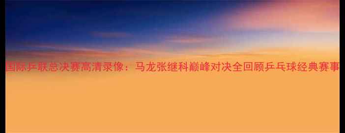 图片 国际乒联总决赛高清录像：马龙张继科巅峰对决全回顾乒乓球经典赛事