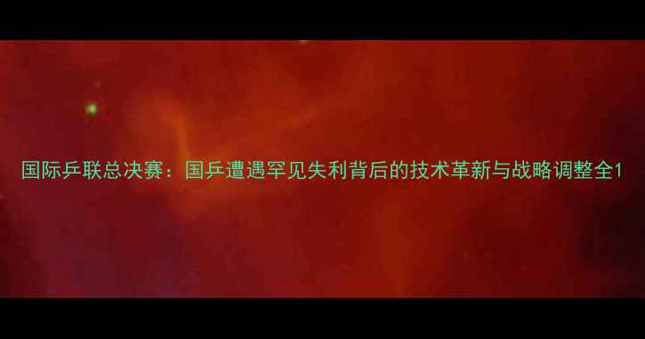 图片 国际乒联总决赛：国乒遭遇罕见失利背后的技术革新与战略调整全1