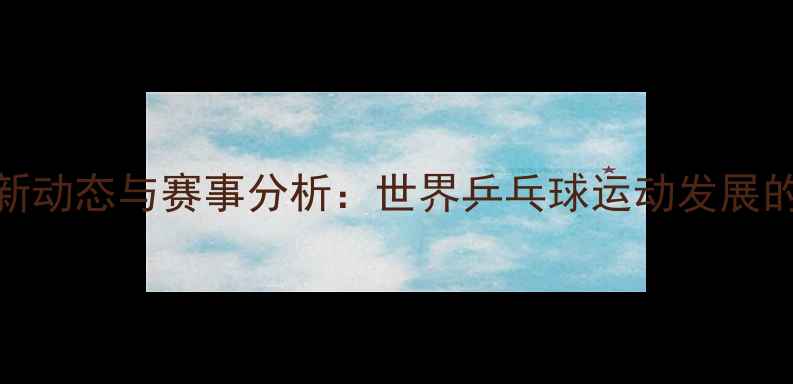 图片 国际乒联最新动态与赛事分析：世界乒乓球运动发展的核心推动力