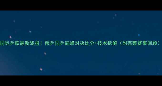 图片 国际乒联最新战报！俄乒国乒巅峰对决比分+技术拆解（附完整赛事回顾）