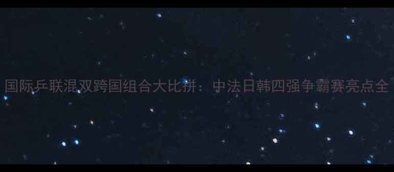 图片 国际乒联混双跨国组合大比拼：中法日韩四强争霸赛亮点全