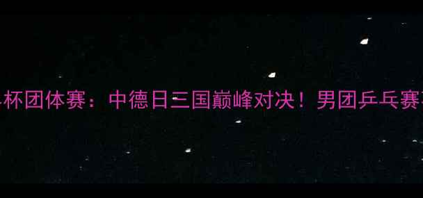 图片 国际乒联男子世界杯团体赛：中德日三国巅峰对决！男团乒乓赛事全程回顾与战术