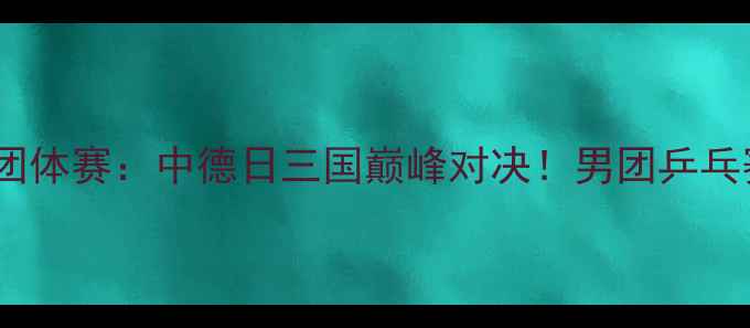 图片 国际乒联男子世界杯团体赛：中德日三国巅峰对决！男团乒乓赛事全程回顾与战术1