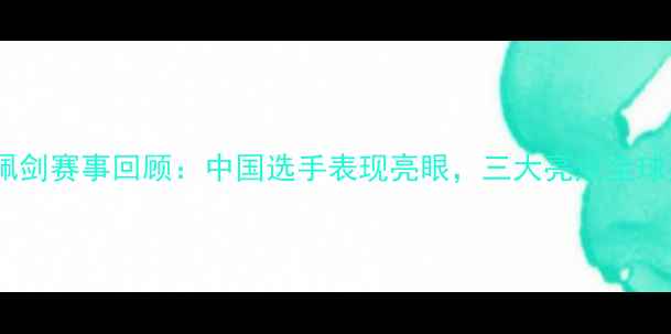 图片 国际佩剑赛事回顾：中国选手表现亮眼，三大亮点全球关注1