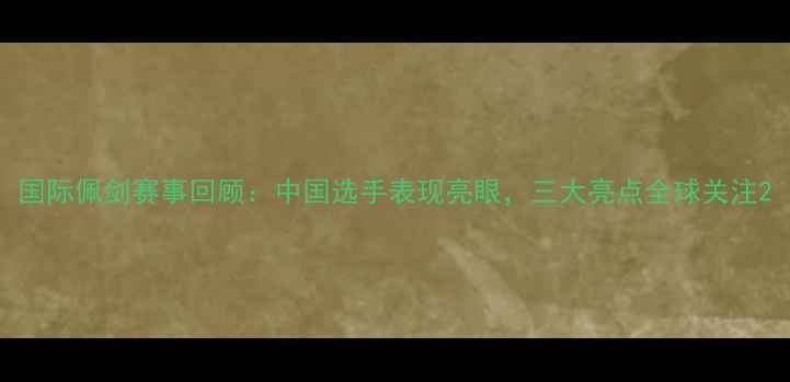 图片 国际佩剑赛事回顾：中国选手表现亮眼，三大亮点全球关注2