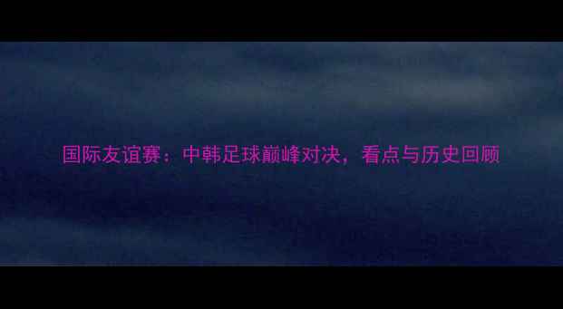 图片 国际友谊赛：中韩足球巅峰对决，看点与历史回顾