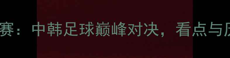 图片 国际友谊赛：中韩足球巅峰对决，看点与历史回顾2