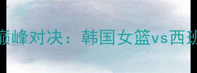 图片 国际女篮锦标赛巅峰对决：韩国女篮vs西班牙女篮高清战报