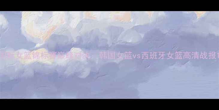 图片 国际女篮锦标赛巅峰对决：韩国女篮vs西班牙女篮高清战报1