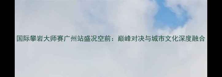 图片 国际攀岩大师赛广州站盛况空前：巅峰对决与城市文化深度融合