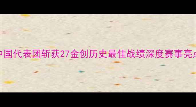 图片 国际泳联世锦赛中国代表团斩获27金创历史最佳战绩深度赛事亮点与人才培养体系