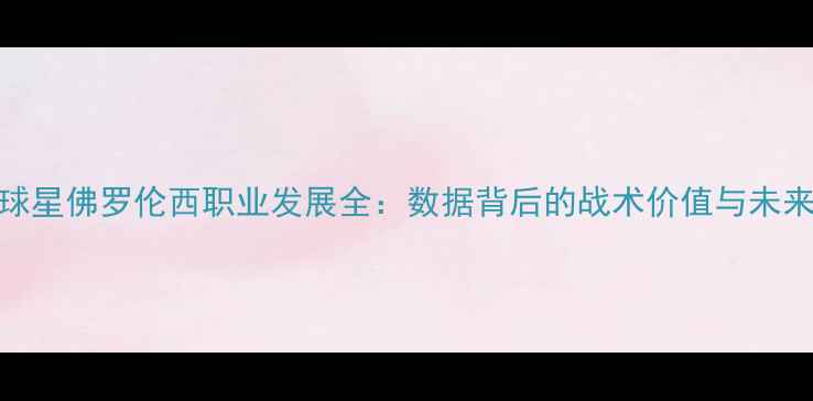 图片 国际球星佛罗伦西职业发展全：数据背后的战术价值与未来展望