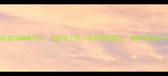 图片 国际篮球巅峰对决：美国梦之队vs世界明星联队，谁将问鼎全球？