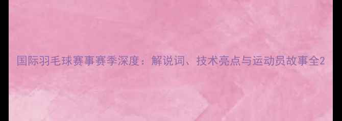 图片 国际羽毛球赛事赛季深度：解说词、技术亮点与运动员故事全2