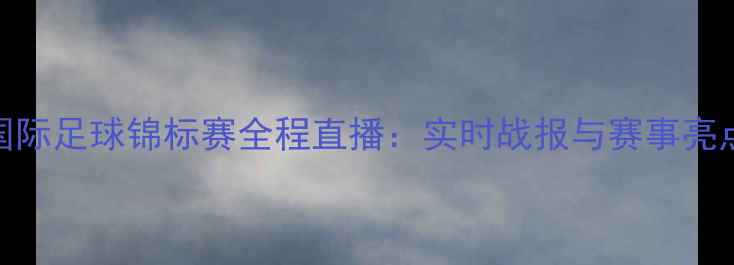 图片 国际足球锦标赛全程直播：实时战报与赛事亮点