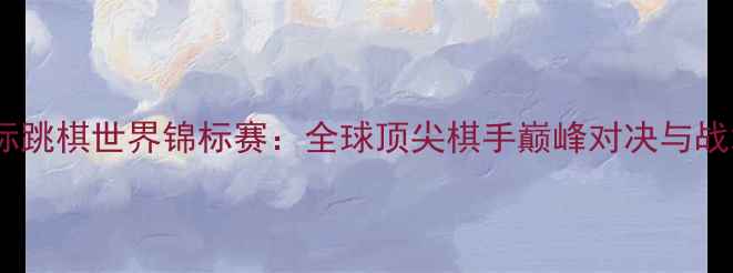 图片 国际跳棋世界锦标赛：全球顶尖棋手巅峰对决与战术1
