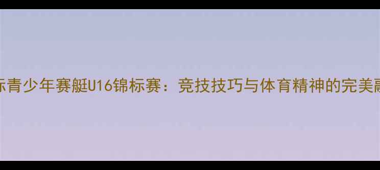图片 国际青少年赛艇U16锦标赛：竞技技巧与体育精神的完美融合