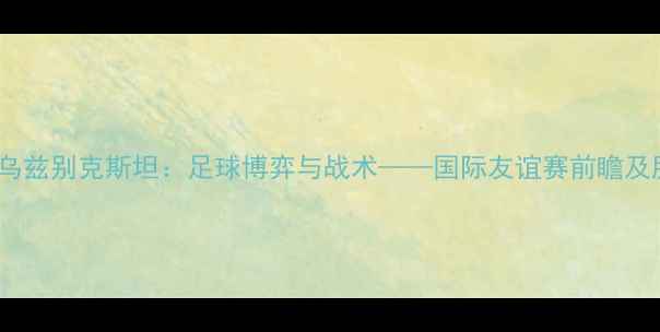 图片 土耳其vs乌兹别克斯坦：足球博弈与战术——国际友谊赛前瞻及胜负预测1