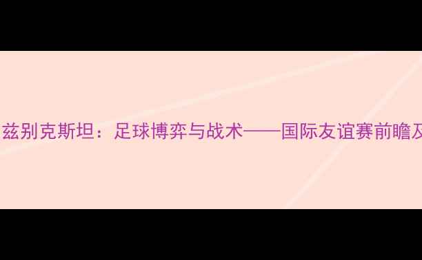 图片 土耳其vs乌兹别克斯坦：足球博弈与战术——国际友谊赛前瞻及胜负预测2