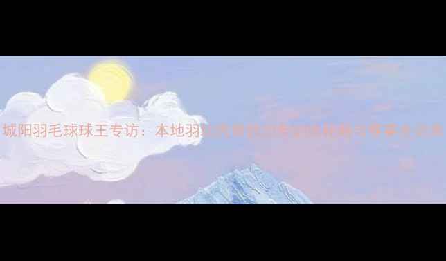 图片 城阳羽毛球球王专访：本地羽坛传奇的20年训练秘籍与赛事全记录