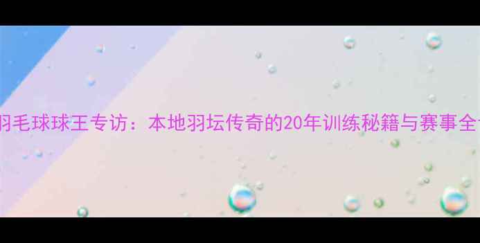 图片 城阳羽毛球球王专访：本地羽坛传奇的20年训练秘籍与赛事全记录2