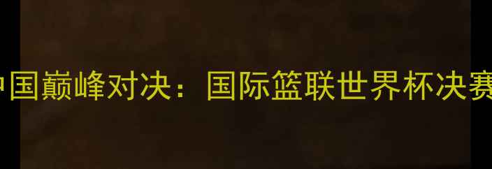 图片 塞尔维亚vs中国巅峰对决：国际篮联世界杯决赛战报及战术1