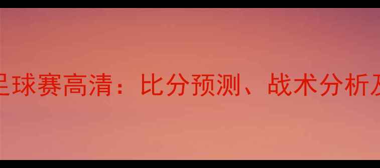 图片 塞尔维亚vs智利足球赛高清：比分预测、战术分析及比赛亮点全回顾