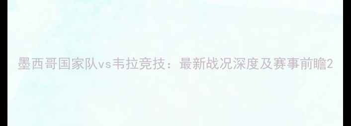 图片 墨西哥国家队vs韦拉竞技：最新战况深度及赛事前瞻2