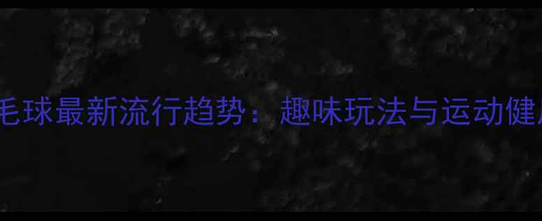 图片 夜光羽毛球最新流行趋势：趣味玩法与运动健康益处2