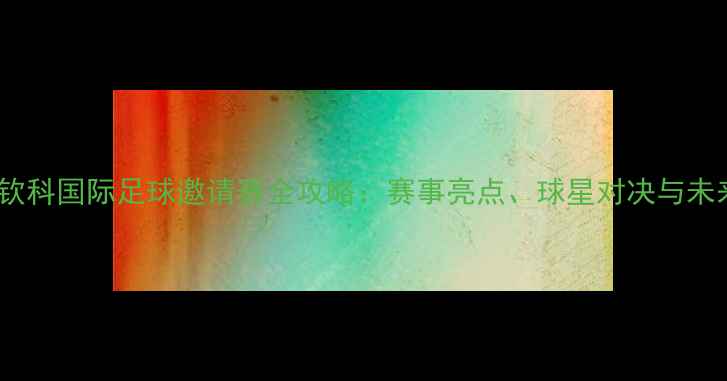 图片 大克利钦科国际足球邀请赛全攻略：赛事亮点、球星对决与未来展望1