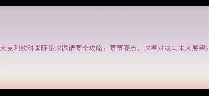 图片 大克利钦科国际足球邀请赛全攻略：赛事亮点、球星对决与未来展望2