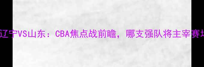 图片 大分辽宁VS山东：CBA焦点战前瞻，哪支强队将主宰赛场？1
