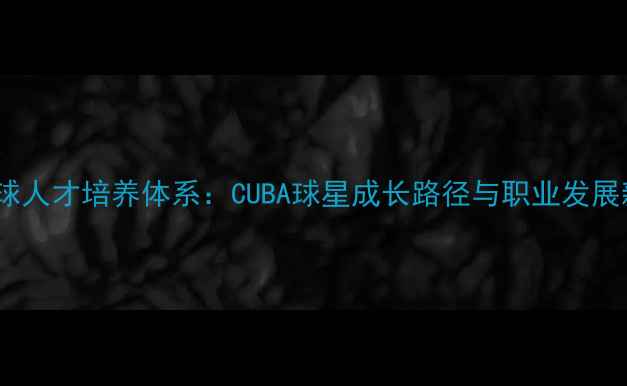 图片 大学篮球人才培养体系：CUBA球星成长路径与职业发展新趋势1