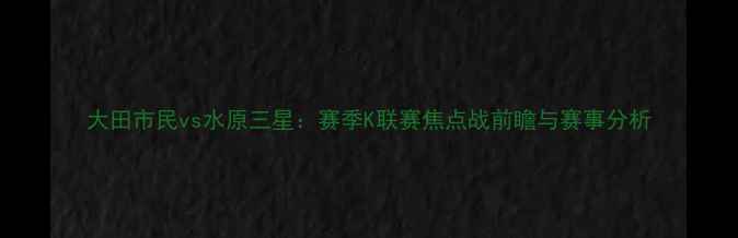 图片 大田市民vs水原三星：赛季K联赛焦点战前瞻与赛事分析