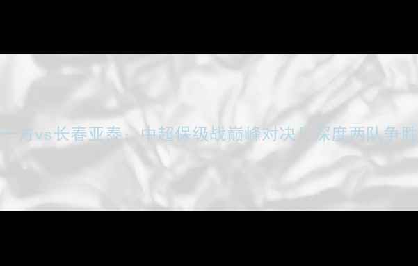 图片 大连一方vs长春亚泰：中超保级战巅峰对决！深度两队争胜关键