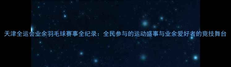 图片 天津全运会业余羽毛球赛事全纪录：全民参与的运动盛事与业余爱好者的竞技舞台