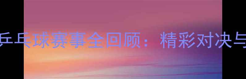 图片 天津全运会乒乓球赛事全回顾：精彩对决与运动员风采