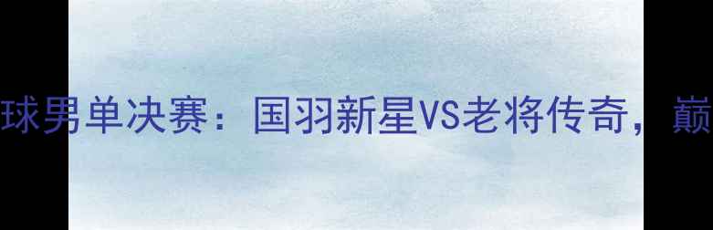 图片 天津全运会羽毛球男单决赛：国羽新星VS老将传奇，巅峰对决点燃津门