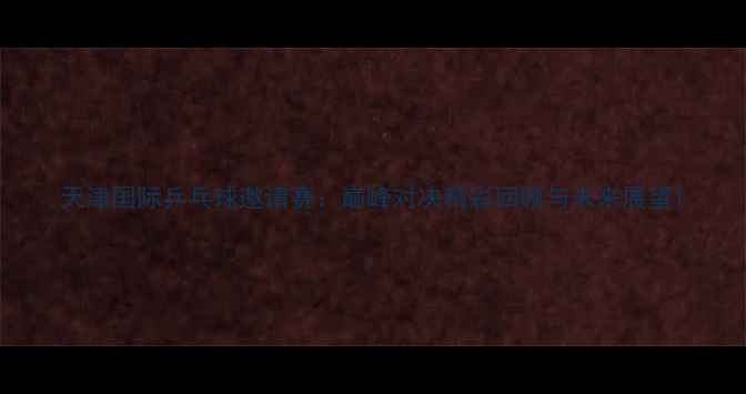 图片 天津国际乒乓球邀请赛：巅峰对决精彩回顾与未来展望1