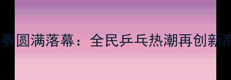 图片 天津市第十三届乒乓球锦标赛圆满落幕：全民乒乓热潮再创新高，运动健儿巅峰对决纪实1